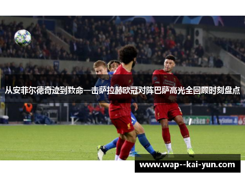 从安菲尔德奇迹到致命一击萨拉赫欧冠对阵巴萨高光全回顾时刻盘点 从安菲尔德奇迹到致命一击萨拉赫欧冠对阵巴萨高光全回顾时刻盘点