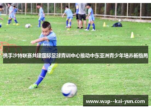 携手沙特联赛共建国际足球青训中心推动中东亚洲青少年培养新格局 携手沙特联赛共建国际足球青训中心推动中东亚洲青少年培养新格局