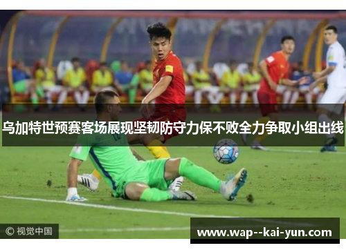乌加特世预赛客场展现坚韧防守力保不败全力争取小组出线